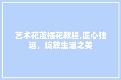 艺术花蓝插花教程,匠心独运，绽放生活之美