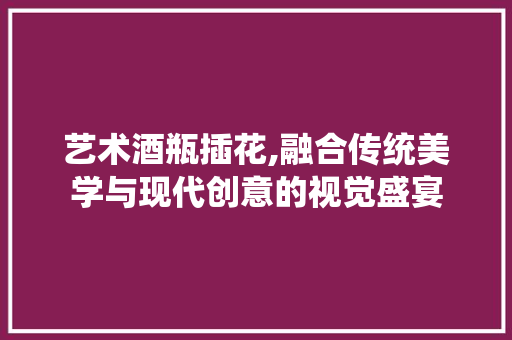 艺术酒瓶插花,融合传统美学与现代创意的视觉盛宴