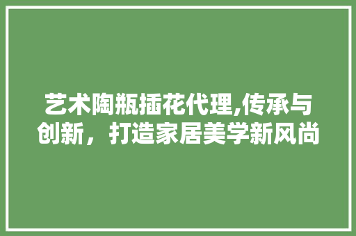艺术陶瓶插花代理,传承与创新，打造家居美学新风尚
