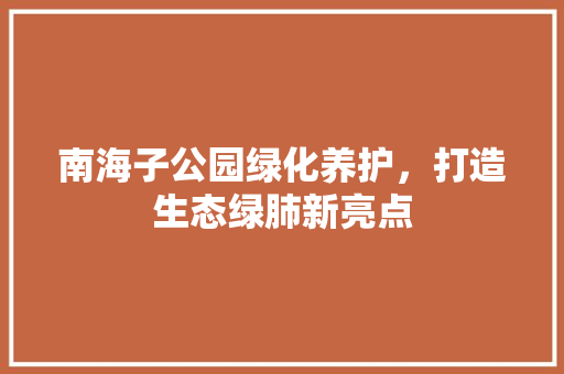 南海子公园绿化养护，打造生态绿肺新亮点