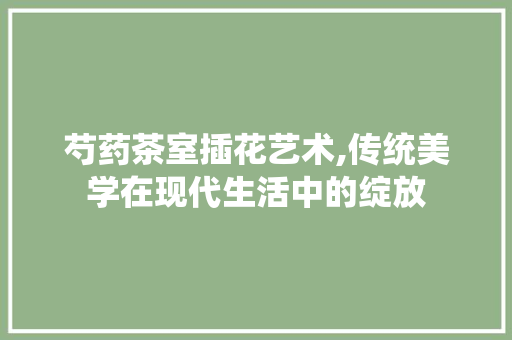 芍药茶室插花艺术,传统美学在现代生活中的绽放