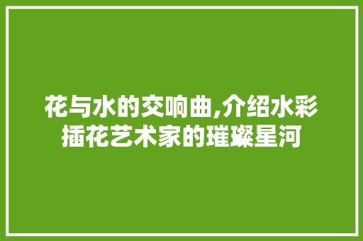 花与水的交响曲,介绍水彩插花艺术家的璀璨星河