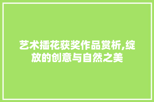 艺术插花获奖作品赏析,绽放的创意与自然之美