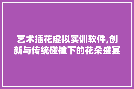 艺术插花虚拟实训软件,创新与传统碰撞下的花朵盛宴