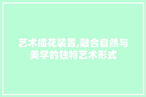 艺术插花装置,融合自然与美学的独特艺术形式