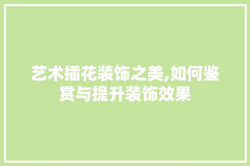 艺术插花装饰之美,如何鉴赏与提升装饰效果