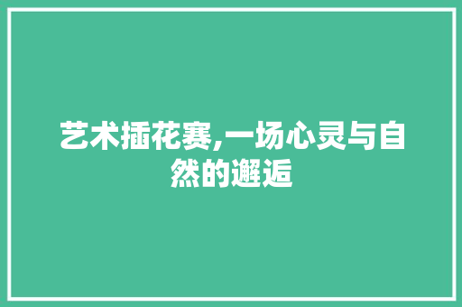 艺术插花赛,一场心灵与自然的邂逅