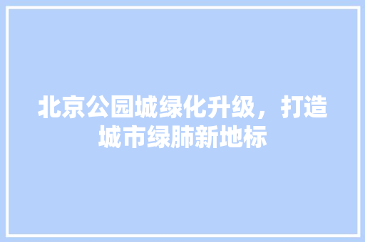 北京公园城绿化升级，打造城市绿肺新地标