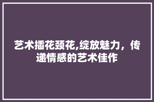 艺术插花颈花,绽放魅力，传递情感的艺术佳作