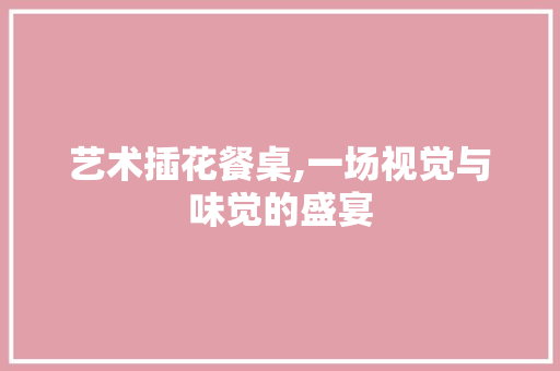 艺术插花餐桌,一场视觉与味觉的盛宴