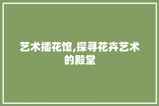 艺术插花馆,探寻花卉艺术的殿堂