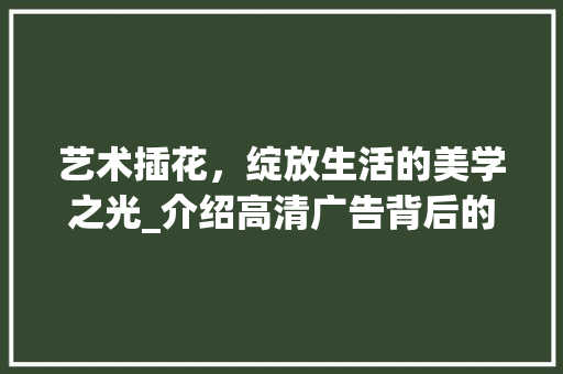 艺术插花，绽放生活的美学之光_介绍高清广告背后的魅力