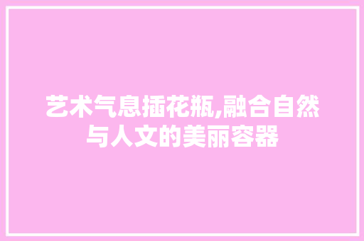 艺术气息插花瓶,融合自然与人文的美丽容器