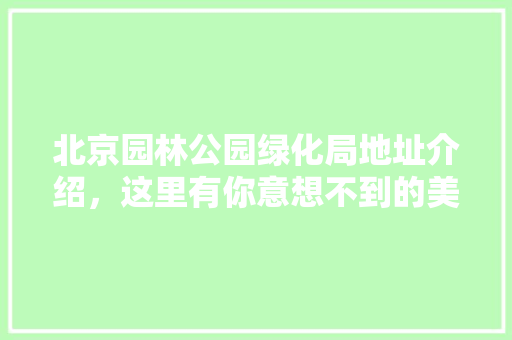 北京园林公园绿化局地址介绍，这里有你意想不到的美景！