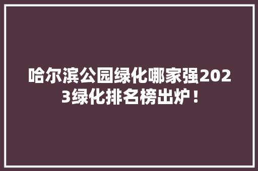 哈尔滨公园绿化哪家强2023绿化排名榜出炉！