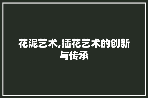 花泥艺术,插花艺术的创新与传承