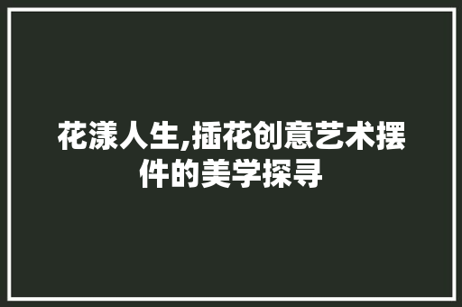 花漾人生,插花创意艺术摆件的美学探寻