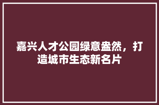 嘉兴人才公园绿意盎然，打造城市生态新名片