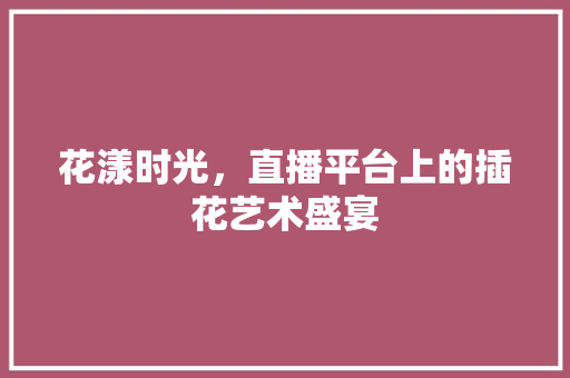 花漾时光，直播平台上的插花艺术盛宴