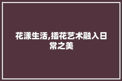 花漾生活,插花艺术融入日常之美