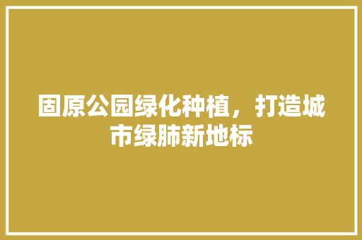 固原公园绿化种植，打造城市绿肺新地标
