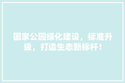 国家公园绿化建设，标准升级，打造生态新标杆！