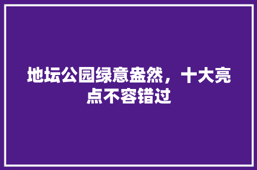 地坛公园绿意盎然，十大亮点不容错过