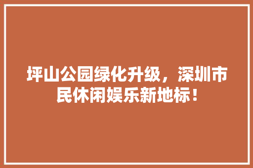 坪山公园绿化升级，深圳市民休闲娱乐新地标！