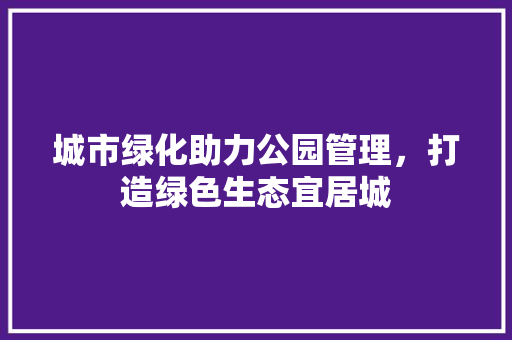 城市绿化助力公园管理，打造绿色生态宜居城