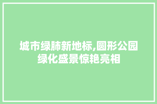 城市绿肺新地标,圆形公园绿化盛景惊艳亮相