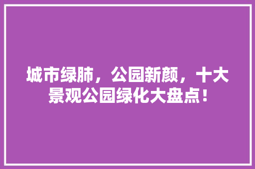 城市绿肺，公园新颜，十大景观公园绿化大盘点！