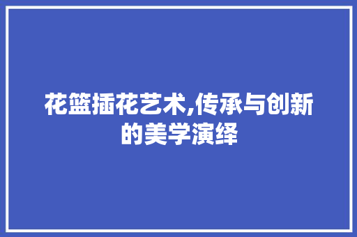 花篮插花艺术,传承与创新的美学演绎