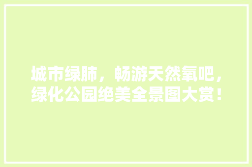 城市绿肺，畅游天然氧吧，绿化公园绝美全景图大赏！