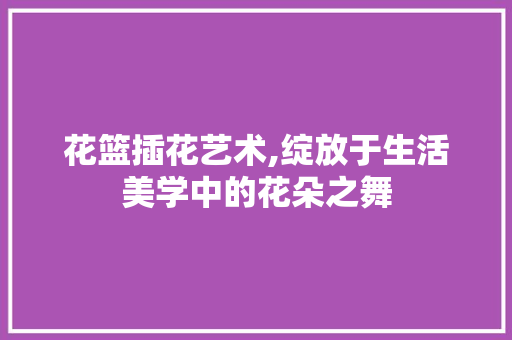 花篮插花艺术,绽放于生活美学中的花朵之舞