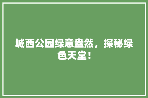 城西公园绿意盎然，探秘绿色天堂！