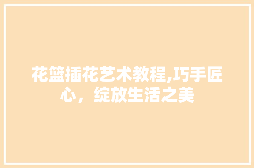 花篮插花艺术教程,巧手匠心，绽放生活之美
