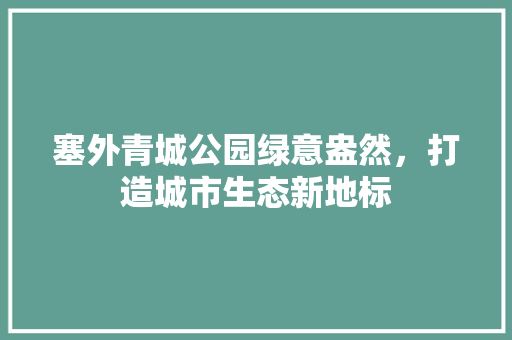 塞外青城公园绿意盎然，打造城市生态新地标