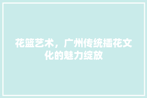 花篮艺术，广州传统插花文化的魅力绽放