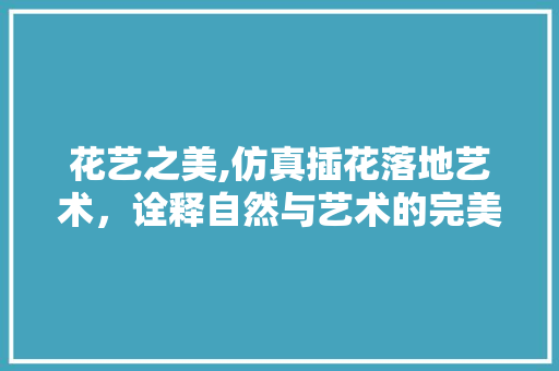 花艺之美,仿真插花落地艺术，诠释自然与艺术的完美融合