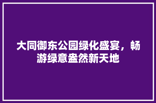 大同御东公园绿化盛宴，畅游绿意盎然新天地
