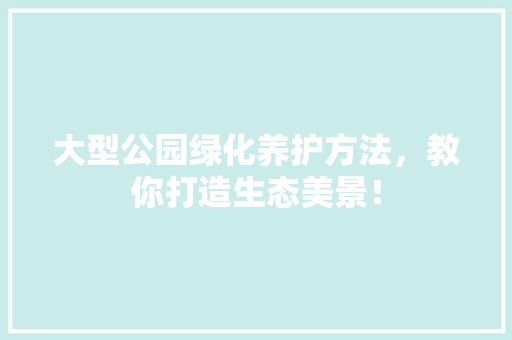 大型公园绿化养护方法，教你打造生态美景！