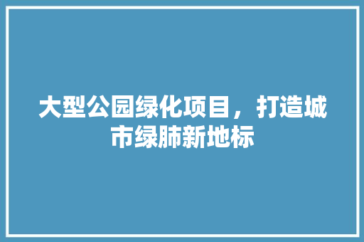 大型公园绿化项目，打造城市绿肺新地标