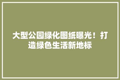 大型公园绿化图纸曝光！打造绿色生活新地标
