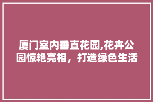 厦门室内垂直花园,花卉公园惊艳亮相，打造绿色生活新体验