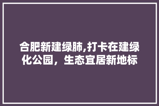 合肥新建绿肺,打卡在建绿化公园，生态宜居新地标
