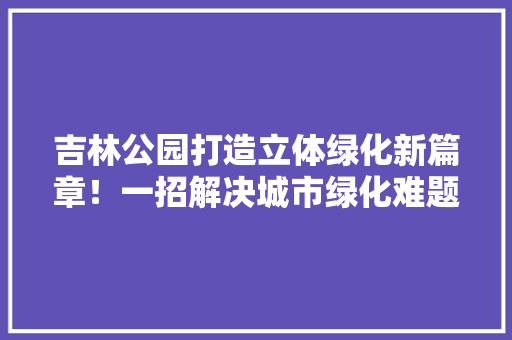 吉林公园打造立体绿化新篇章！一招解决城市绿化难题