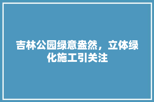 吉林公园绿意盎然，立体绿化施工引关注