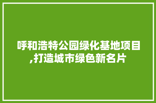 呼和浩特公园绿化基地项目,打造城市绿色新名片