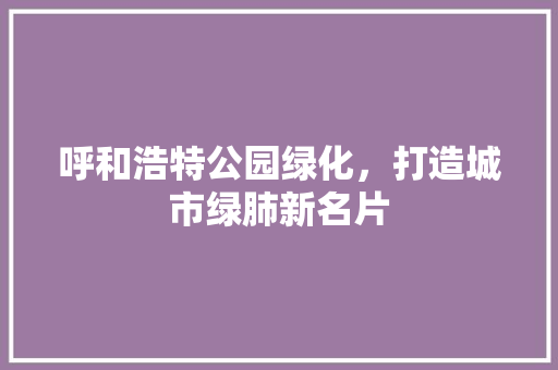 呼和浩特公园绿化，打造城市绿肺新名片