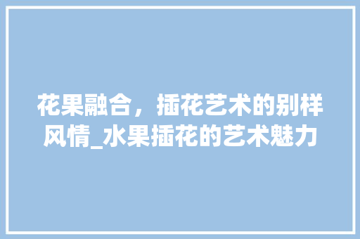 花果融合，插花艺术的别样风情_水果插花的艺术魅力与方法介绍